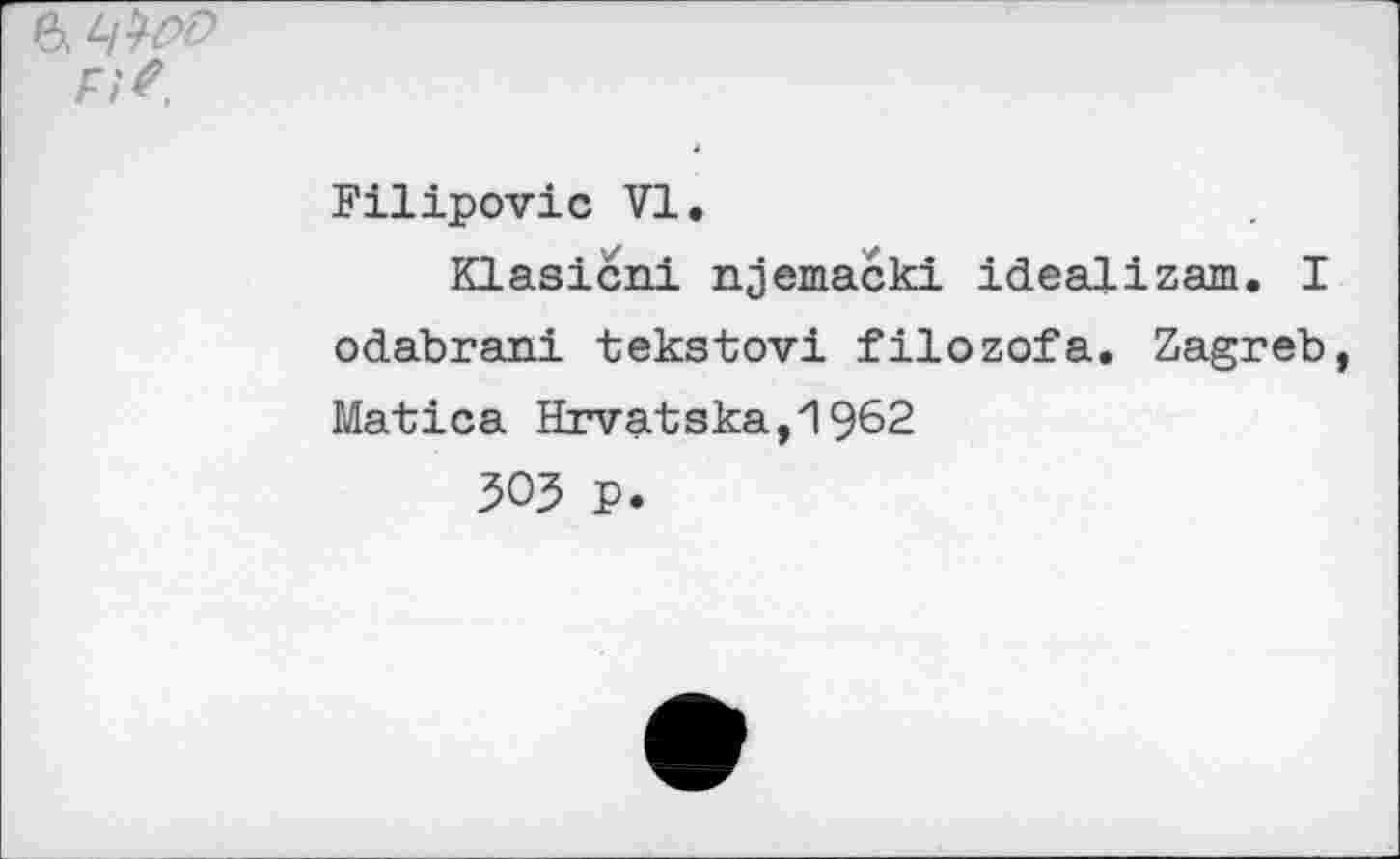 ﻿6. ч№>
Fi?
Filipovic VI.
Klasicni njemacki idealizam. I odabrani tekstovi filozofa. Zagreb Matica Hrvatska,1962
303 P.